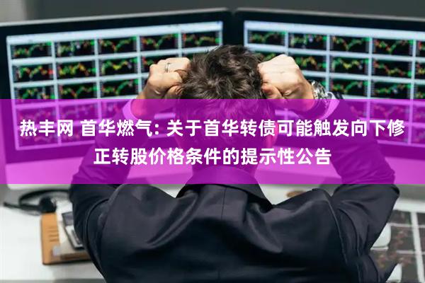 热丰网 首华燃气: 关于首华转债可能触发向下修正转股价格条件的提示性公告