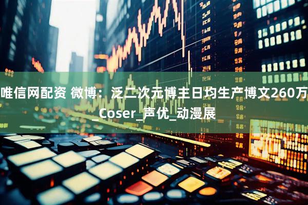 唯信网配资 微博：泛二次元博主日均生产博文260万_Coser_声优_动漫展