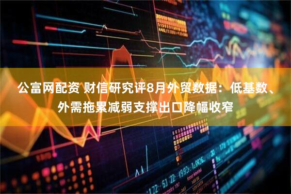 公富网配资 财信研究评8月外贸数据：低基数、外需拖累减弱支撑出口降幅收窄