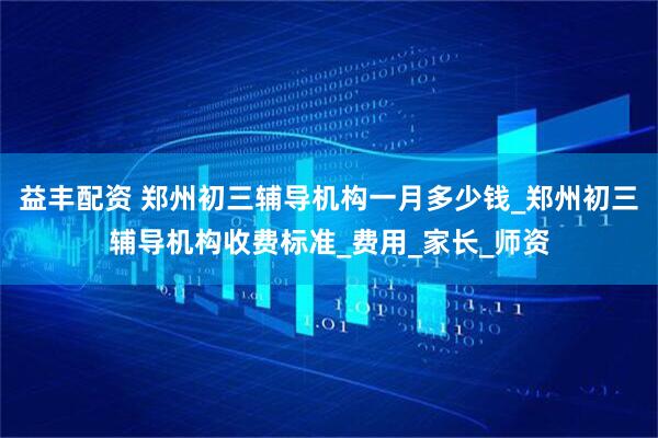 益丰配资 郑州初三辅导机构一月多少钱_郑州初三辅导机构收费标准_费用_家长_师资