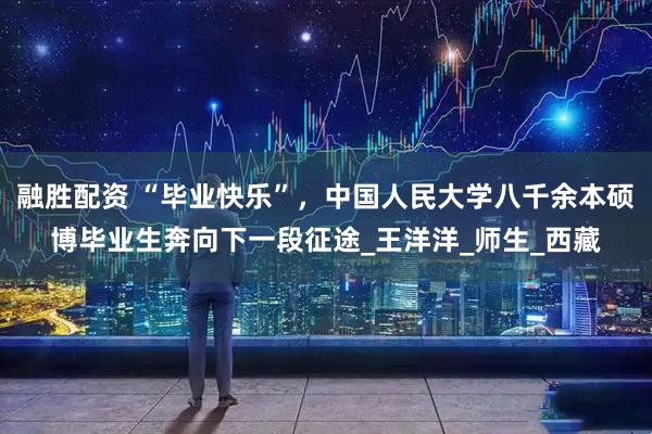 融胜配资 “毕业快乐”，中国人民大学八千余本硕博毕业生奔向下一段征途_王洋洋_师生_西藏