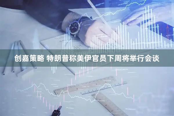 创嘉策略 特朗普称美伊官员下周将举行会谈