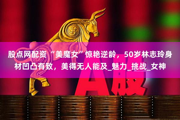 股点网配资 “美魔女”惊艳逆龄，50岁林志玲身材凹凸有致，美得无人能及_魅力_挑战_女神