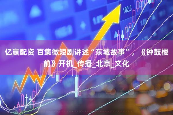 亿赢配资 百集微短剧讲述“东城故事”，《钟鼓楼前》开机_传播_北京_文化