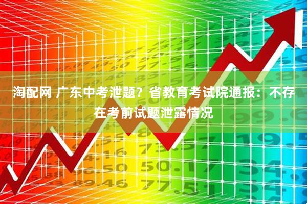 淘配网 广东中考泄题？省教育考试院通报：不存在考前试题泄露情况