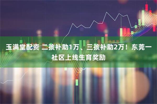玉满堂配资 二孩补助1万、三孩补助2万！东莞一社区上线生育奖励