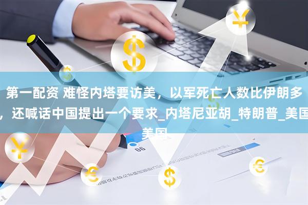 第一配资 难怪内塔要访美，以军死亡人数比伊朗多，还喊话中国提出一个要求_内塔尼亚胡_特朗普_美国