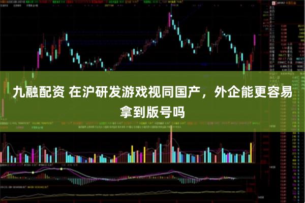 九融配资 在沪研发游戏视同国产，外企能更容易拿到版号吗