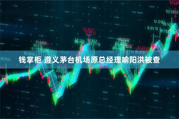 钱掌柜 遵义茅台机场原总经理喻阳洪被查