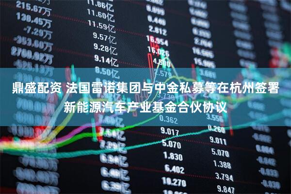 鼎盛配资 法国雷诺集团与中金私募等在杭州签署新能源汽车产业基金合伙协议