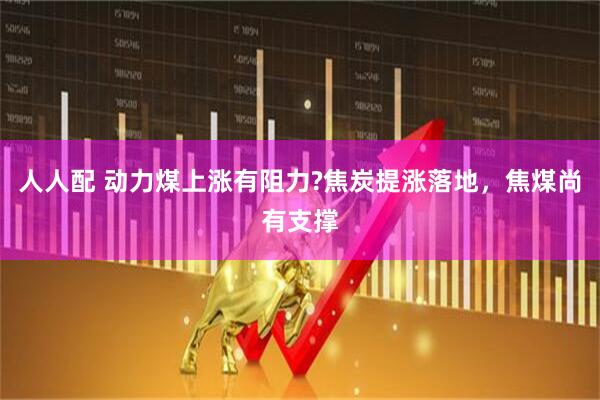 人人配 动力煤上涨有阻力?焦炭提涨落地，焦煤尚有支撑