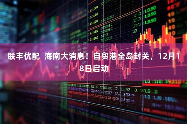联丰优配  海南大消息！自贸港全岛封关，12月18日启动