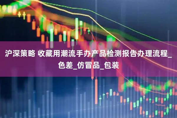 沪深策略 收藏用潮流手办产品检测报告办理流程_色差_仿冒品_包装