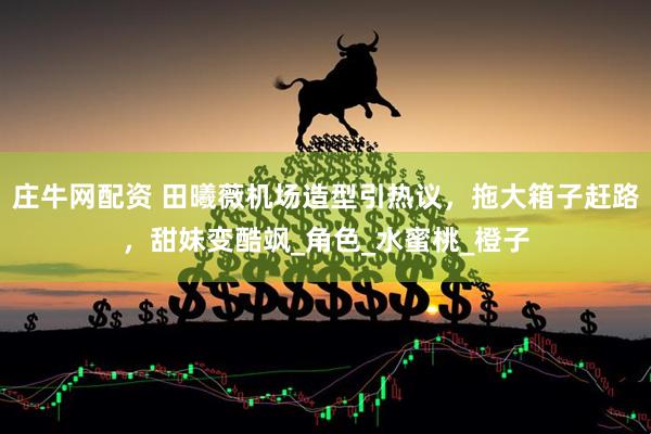 庄牛网配资 田曦薇机场造型引热议，拖大箱子赶路，甜妹变酷飒_角色_水蜜桃_橙子