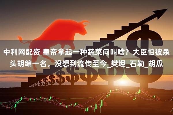 中利网配资 皇帝拿起一种蔬菜问叫啥？大臣怕被杀头胡编一名，没想到流传至今_樊坦_石勒_胡瓜