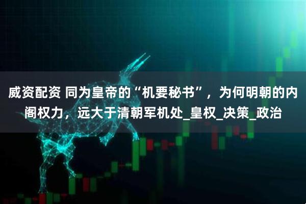 威资配资 同为皇帝的“机要秘书”，为何明朝的内阁权力，远大于清朝军机处_皇权_决策_政治