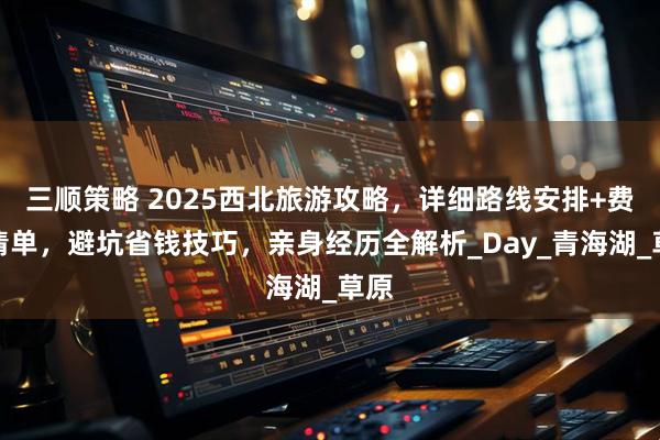 三顺策略 2025西北旅游攻略，详细路线安排+费用清单，避坑省钱技巧，亲身经历全解析_Day_青海湖_草原