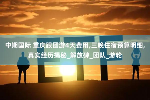 中期国际 重庆跟团游4天费用,三晚住宿预算明细,真实经历揭秘_解放碑_团队_游轮