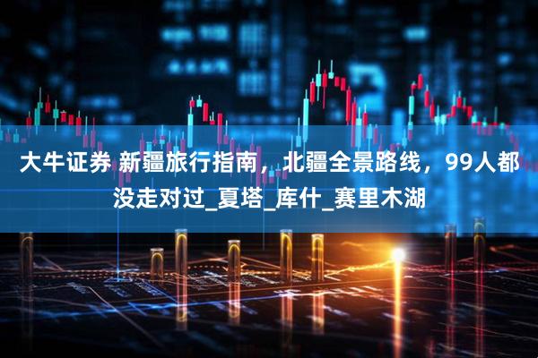 大牛证券 新疆旅行指南，北疆全景路线，99人都没走对过_夏塔_库什_赛里木湖