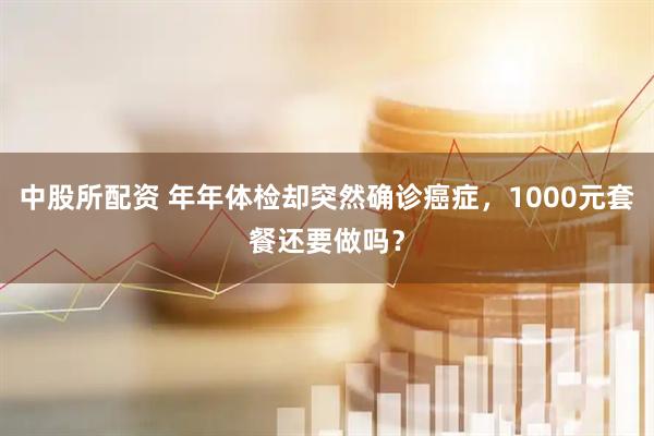 中股所配资 年年体检却突然确诊癌症，1000元套餐还要做吗？