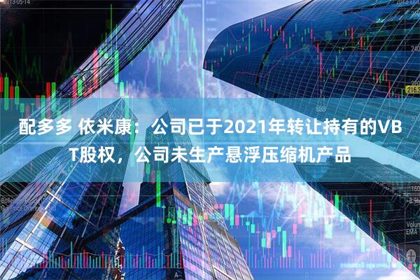 配多多 依米康：公司已于2021年转让持有的VBT股权，公司未生产悬浮压缩机产品