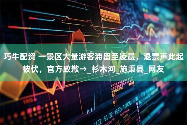 巧牛配资 一景区大量游客滞留至凌晨，退票声此起彼伏，官方致歉→_杉木河_施秉县_网友