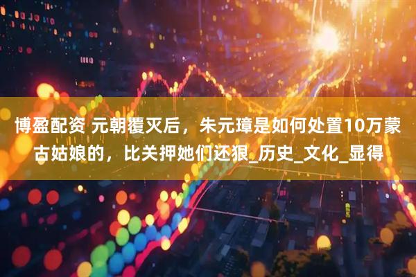 博盈配资 元朝覆灭后，朱元璋是如何处置10万蒙古姑娘的，比关押她们还狠_历史_文化_显得
