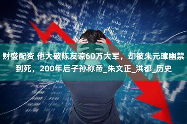 财盛配资 他大破陈友谅60万大军，却被朱元璋幽禁到死，200年后子孙称帝_朱文正_洪都_历史