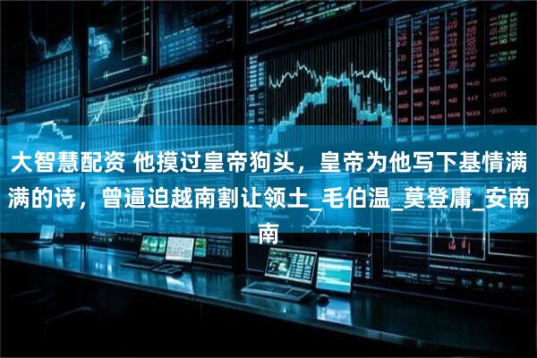 大智慧配资 他摸过皇帝狗头，皇帝为他写下基情满满的诗，曾逼迫越南割让领土_毛伯温_莫登庸_安南