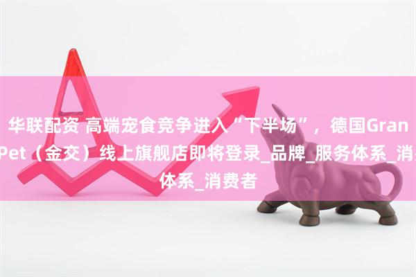 华联配资 高端宠食竞争进入“下半场”，德国GranataPet（金交）线上旗舰店即将登录_品牌_服务体系_消费者