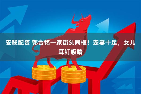 安联配资 郭台铭一家街头同框！宠妻十足，女儿耳钉吸睛