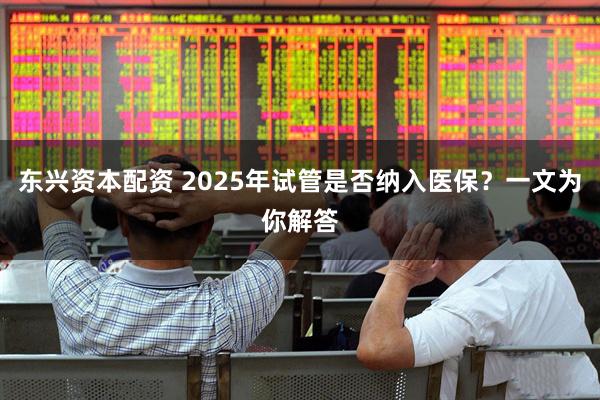 东兴资本配资 2025年试管是否纳入医保？一文为你解答