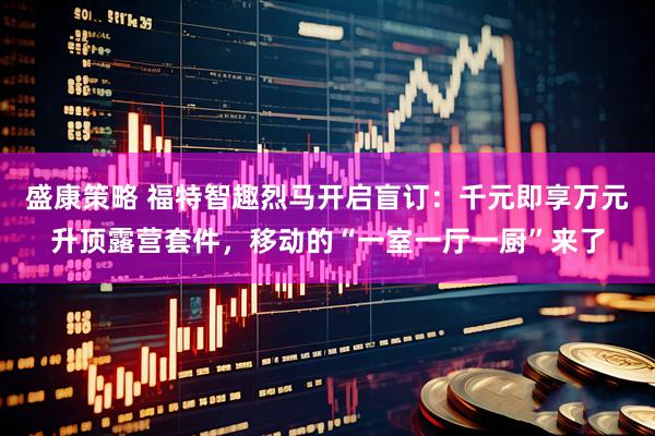 盛康策略 福特智趣烈马开启盲订：千元即享万元升顶露营套件，移动的“一室一厅一厨”来了